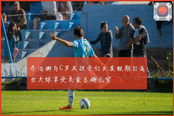 乔治娜与C罗及孩子们共度假期打高尔夫球享受美食乐趣无穷