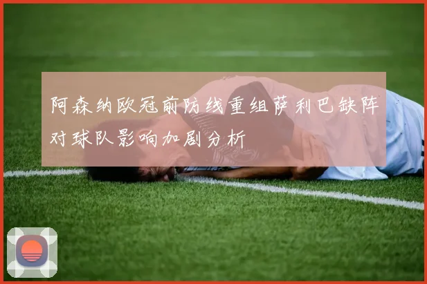 阿森纳欧冠前防线重组萨利巴缺阵对球队影响加剧分析