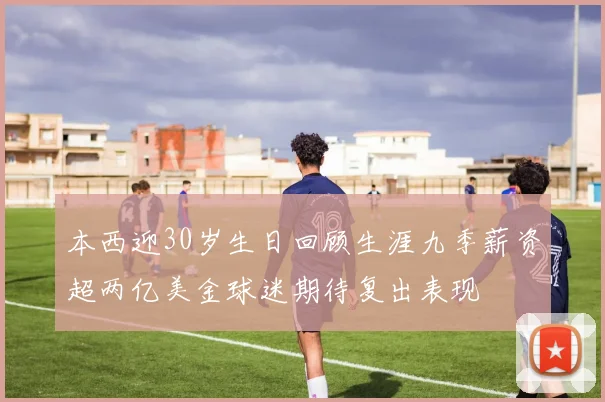 本西迎30岁生日回顾生涯九季薪资超两亿美金球迷期待复出表现