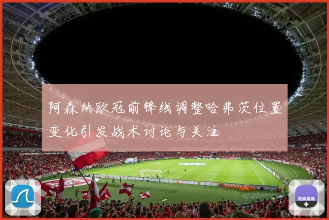 阿森纳欧冠前锋线调整哈弗茨位置变化引发战术讨论与关注