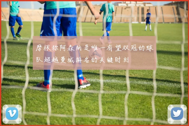 摩根称阿森纳是唯一有望双冠的球队超越曼城排名的关键时刻