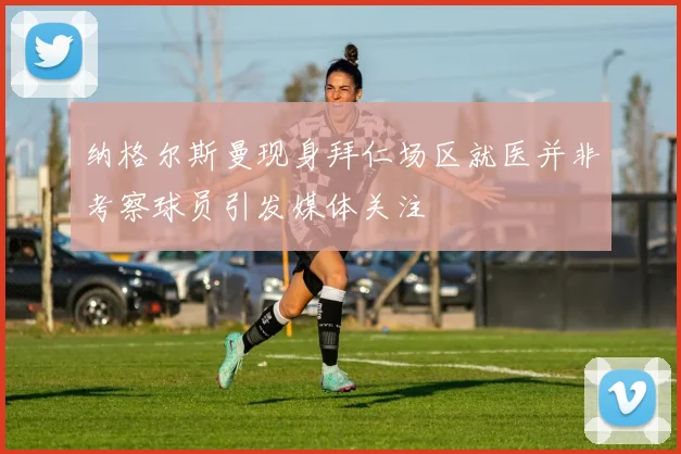 纳格尔斯曼现身拜仁场区就医并非考察球员引发媒体关注