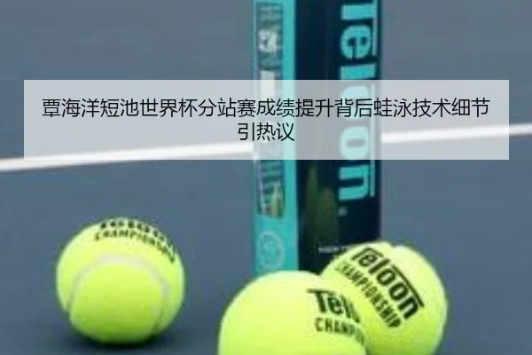 覃海洋短池世界杯分站赛成绩提升背后蛙泳技术细节引热议